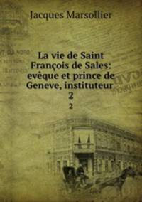 La vie de Saint Franois de Sales: evque et prince de Geneve, instituteur .. 2