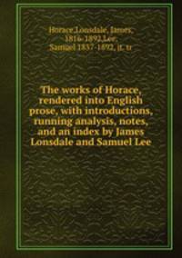 The works of Horace, rendered into English prose, with introductions, running analysis, notes, and an index by James Lonsdale and Samuel Lee