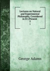 Lectures on Natural and Experimental Philosophy, Considered in It`s Present .. 5
