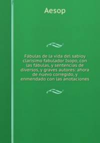 Fabulas de la vida del sabioy clarisimo fabulador Isopo, con las fabulas, y sentencias de diversos, y graves autores: ahora de nuevo corregido, y enmendado con las anotaciones