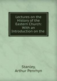 Lectures on the History of the Eastern Church: With an Introduction on the .