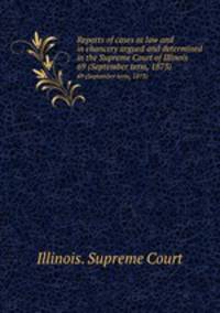 Reports of cases at law and in chancery argued and determined in the Supreme Court of Illinois. 69 (September term, 1873)