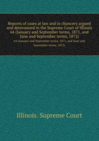 Reports of cases at law and in chancery argued and determined in the Supreme Court of Illinois. 64 (January and September terms, 1871, and June and September terms, 1872)
