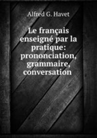 Le francais enseigne par la pratique: prononciation, grammaire, conversation .