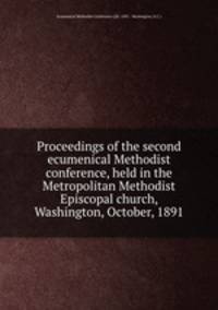 Proceedings of the second ecumenical Methodist conference, held in the Metropolitan Methodist Episcopal church, Washington, October, 1891