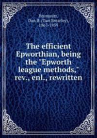 The efficient Epworthian, being the "Epworth league methods," rev., enl., rewritten