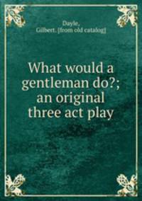 What would a gentleman do?; an original three act play