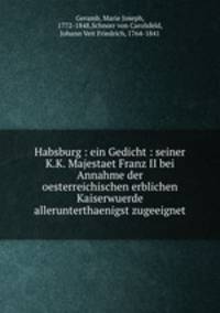 Habsburg : ein Gedicht : seiner K.K. Majestaet Franz II bei Annahme der oesterreichischen erblichen Kaiserwuerde allerunterthaenigst zugeeignet