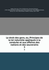Le droit des gens, ou, Principes de la loi naturelle appliques a la conduite et aux affaires des nations et des souverains