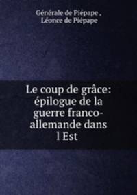 Le coup de grace: epilogue de la guerre franco-allemande dans l?Est .
