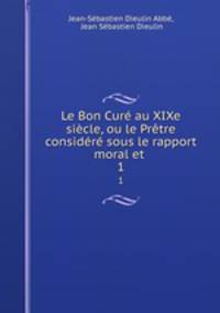 Le Bon Cure au XIXe siecle, ou le Pretre considere sous le rapport moral et .