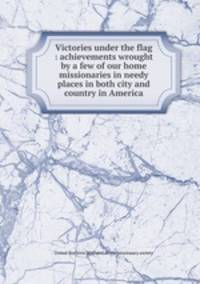 Victories under the flag : achievements wrought by a few of our home missionaries in needy places in both city and country in America