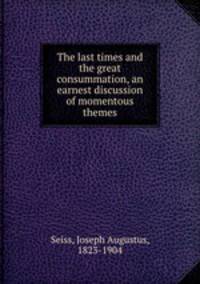 The last times and the great consummation, an earnest discussion of momentous themes
