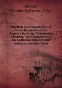 Election and conversion ; a frank discussion of Dr. Pieper`s book on "Conversion election," with suggestions for Lutheran concord and union on another basis