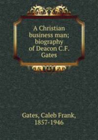 A Christian business man; biography of Deacon C.F. Gates