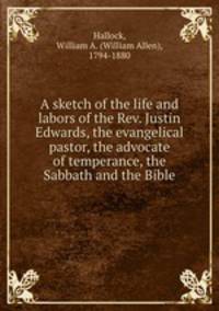 A sketch of the life and labors of the Rev. Justin Edwards, the evangelical pastor, the advocate of temperance, the Sabbath and the Bible