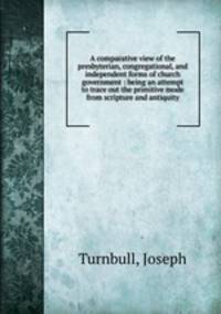 A comparative view of the presbyterian, congregational, and independent forms of church government : being an attempt to trace out the primitive mode from scripture and antiquity