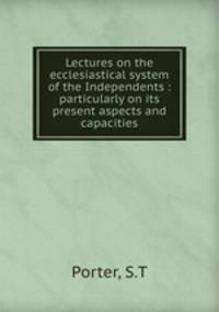 Lectures on the ecclesiastical system of the Independents : particularly on its present aspects and capacities