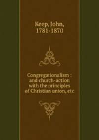 Congregationalism : and church-action with the principles of Christian union, etc