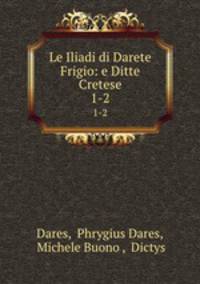 Le Iliadi di Darete Frigio: e Ditte Cretese. 1-2