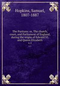 The Puritans: or, The church, court, and Parliament of England, during the reigns of Edward VI. and Queen Elizabeth. v.1