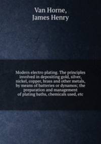 Modern electro plating. The principles involved in depositing gold, silver, nickel, copper, brass and other metals, by means of batteries or dynamos; the preparation and management of plating baths, chemicals used, etc