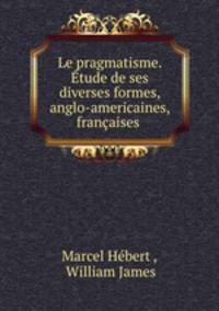 Le pragmatisme. Etude de ses diverses formes, anglo-americaines, francaises .