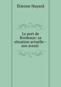 Le port de Bordeaux: sa situation actuelle--son avenir .