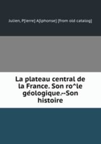 La plateau central de la France. Son ro?le ge?ologique.--Son histoire