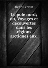 Le pole nord; ou, Voyages et decouvertes dans les regions arctiques aux .