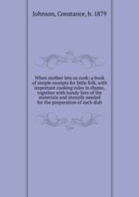 When mother lets us cook; a book of simple receipts for little folk, with important cooking rules in rhyme, together with handy lists of the materials and utensils needed for the preparation of each dish