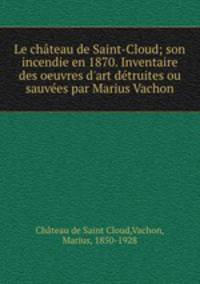 Le chateau de Saint-Cloud; son incendie en 1870. Inventaire des oeuvres d