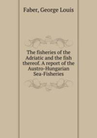 The fisheries of the Adriatic and the fish thereof. A report of the Austro-Hungarian Sea-Fisheries