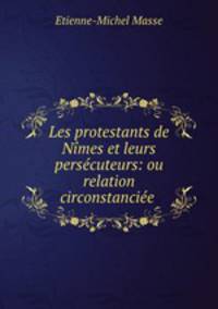 Les protestants de Nimes et leurs persecuteurs: ou relation circonstanciee .