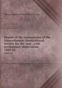 Report of the transactions of the Massachusetts Horticultural Society for the year . with preliminary observation. 1842-43