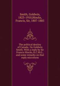The political destiny of Canada / by Goldwin Smith. With a reply by Sir Francis Hincks, K.C.M.G., and some remarks on that reply microform