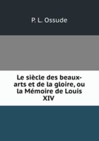 Le siecle des beaux-arts et de la gloire, ou la Memoire de Louis XIV .