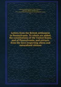 Letters from the British settlement in Pennsylvania. To which are added, the constitutions of the United States, and of Pennsylvania; and extracts from the laws respecting aliens and naturalized citizens