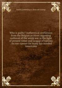 Who is guilty? Authentical revelations from the Belgian archives regarding outbreak of the world war in the light of present times and League of nations . An eye-opener for many fair minded Americans