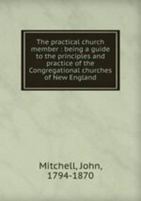 The practical church member : being a guide to the principles and practice of the Congregational churches of New England