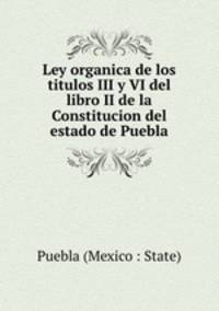 Ley organica de los titulos III y VI del libro II de la Constitucion del estado de Puebla