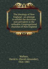 The theology of New England : an attempt to exhibit the doctrines now prevalent in the orthodox Congregational churches of New England