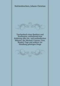 Taschenbuch eines Bankiers und Kaufmanns, enthaltened eine Erklarung aller ein- und auslandischen Munzen, des Wechsel-Courses, Usos, Respect-Tage und anderer zur Handlung gehorigen Dinge