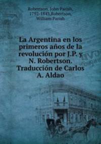 La Argentina en los primeros anos de la revolucion por J.P. y N. Robertson. Traduccion de Carlos A. Aldao