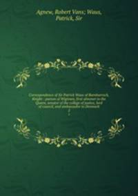 Correspondence of Sir Patrick Waus of Barnbarroch, Knight : parson of Wigtown, first almoner to the Queen, senator of the college of justice, lord of council, and ambassador to Denmark. 2