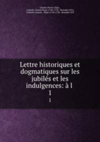 Lettre historiques et dogmatiques sur les jubiles et les indulgences: a l .