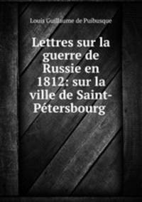 Lettres sur la guerre de Russie en 1812: sur la ville de Saint-Petersbourg .