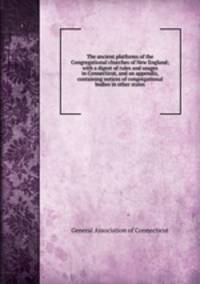 The ancient platforms of the Congregational churches of New England; with a digest of rules and usages in Connecticut, and an appendix, containing notices of congregational bodies in other states