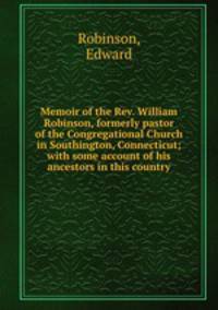 Memoir of the Rev. William Robinson, formerly pastor of the Congregational Church in Southington, Connecticut; with some account of his ancestors in this country