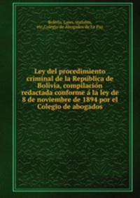 Ley del procedimiento criminal de la Repu?blica de Bolivia, compilacio?n redactada conforme a? la ley de 8 de noviembre de 1894 por el Colegio de abogados